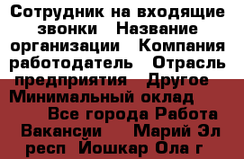 Сотрудник на входящие звонки › Название организации ­ Компания-работодатель › Отрасль предприятия ­ Другое › Минимальный оклад ­ 12 000 - Все города Работа » Вакансии   . Марий Эл респ.,Йошкар-Ола г.